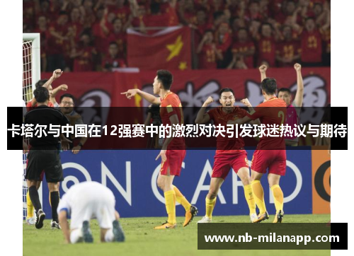 卡塔尔与中国在12强赛中的激烈对决引发球迷热议与期待